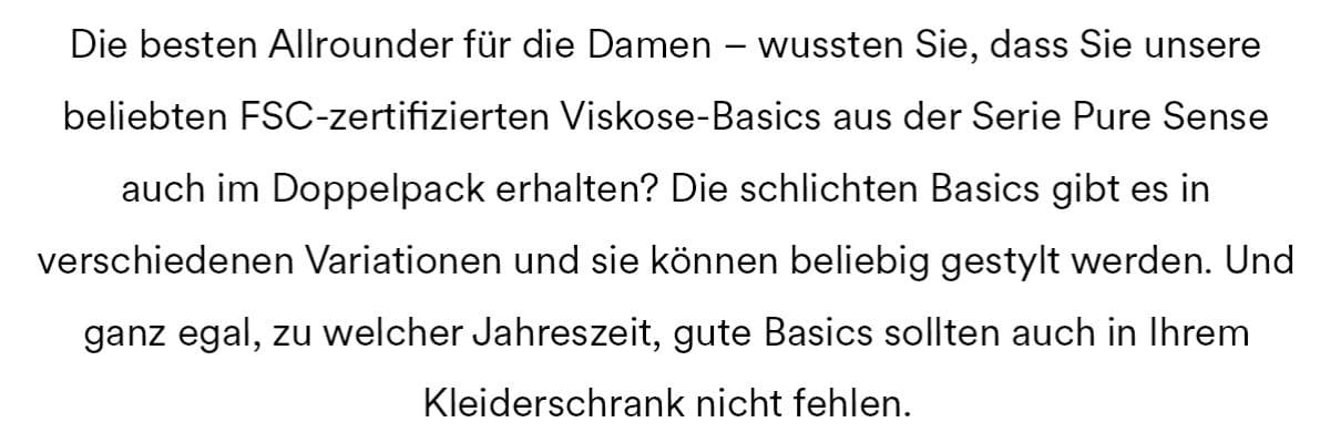 Die besten Allrounder für die Damen - wussten Sie, dass Sie unsere beliebten FSC-zertifizierten Viskose-Basics der Serie Pure Sense auch im Doppelpack erhalten? Die schlichten Basics gibt es in verschiedenen Variationen und sie können beliebig gestylt werden. Und ganz egal, zu welcher Jahreszeit, gute Basics sollten auch in Ihrem Kleiderschrank nicht fehlen.
