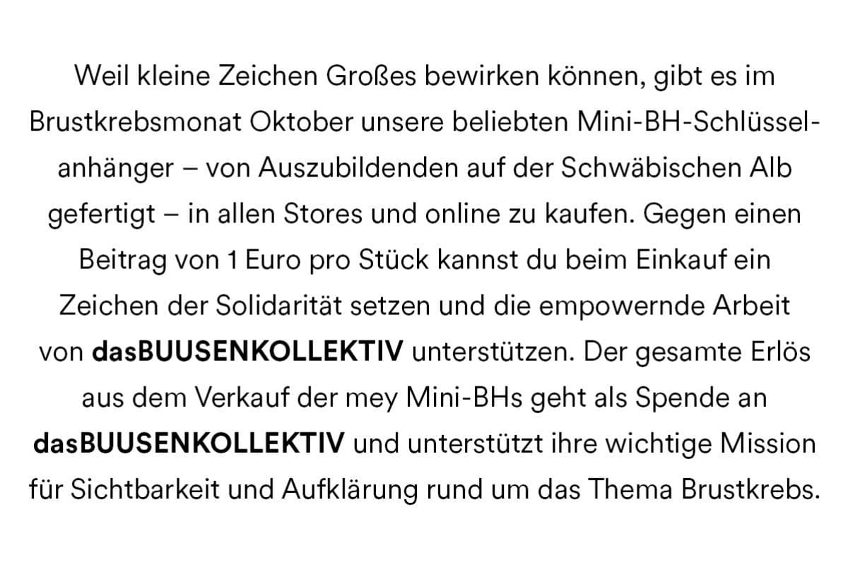 Weil kleine Zeichen Großes bewirken können, gibt es im Brustkrebsmonat Oktober unsere beliebten Mini-BH-Schlüsselanhänger - von Auszubildenden auf der Schwäbischen Alb gefertigt - in allen Stores und online zu kaufen. Gegen einen Beitrag von 1 Euro pro Stück können Sie beim Einkauf ein Zeichen der Solidarität setzen und die empowernde Arbeit von dasBUUSENKOLLEKTIV unterstützen. Der gesamte Erlös aus dem Verkauf der mey Mini-BHs geht als Spende an dasBUUSENKOLLEKTIV und unterstützt ihre wichtige Mission für Sichtbarkeit und Aufklärung rund um das Thema Brustkrebs.