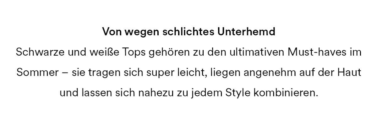Von wegen schlichtes Unterhemd. Schwarze und weiße Tops gehören zu den ultimativen Must-haves im Sommer - sie tragen sich super leicht, liegen angenehm auf der Haut und lassen sich nahezu zu jedem Style kombinieren.