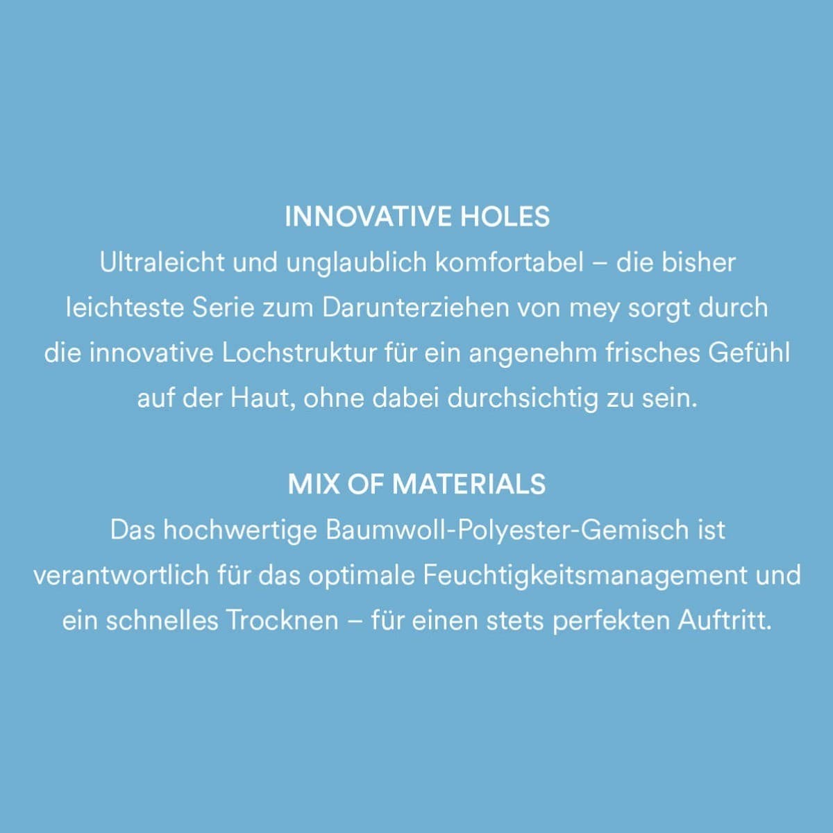 Innovative Holes: Ultraleicht und unglaublich komfortabel - die bisher leichteste Serie zum Darunterziehen von mey sorgt durch die innovative Lochstruktur für ein angenehm frisches Gefühl auf der Haut, ohne dabei durchsichtig zu sein. Mix of Materials: Das hochwertige Baumwoll-Polyester-Gemisch ist verantwortlich für das optimale Feuchtigkeitsmanagement und ein schnelles Trocknen - für einen stets perfekten Auftritt.