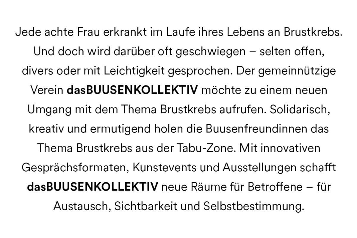 Jede achte Frau erkrankt im Laufe ihres Lebens an Brustkrebs. Und doch wird darüber oft geschwiegen - selten offen, divers oder mit Leichtigkeit gesprochen. Der gemeinnützige Verein dasBUUSENKOLLEKTIV möchte zu einem neuen Umgang mit dem Thema Brustkrebs aufrufen. Solidarisch, kreativ und ermutigend holen die Buusenfreundinnen das Thema Brustkrebs aus der Tabu-Zone. Mit innovativen Gesprächsformaten, Kunstevents und Ausstellungen schafft dasBUUSENKOLLEKTIV neue Räume für Betroffene - für Austausch, Sichtbarkeit und Selbstbestimmung.
