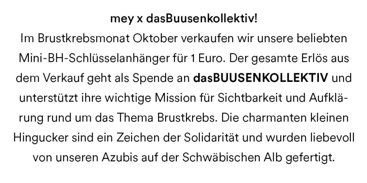 mey x dasBuusenkollektiv. Im Brustkrebsmonat Oktober verkaufen wir unsere beliebten Mini-BH-Schlüsselanhänger für 1 Euro. Der gesamte Erlös aus dem Verkauf geht als Spende an dasBUUSENKOLLEKTIV und unterstützt ihre wichtige Mission für Sichtbarkeit und Aufklärung rund um das Thema Brustkrebs. Die charmanten kleinen Hingucker sind ein Zeichen der Solidarität und wurden liebevoll von unseren Azubis auf der Schwäbischen Alb gefertigt.