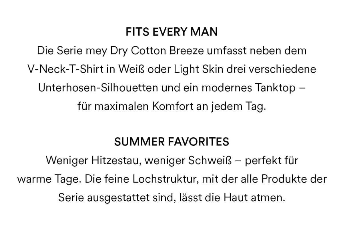 Fits every man: Die Serie mey Dry Cotton Breeze umfasst neben dem V-Neck T-Shirt in Weiß oder Light Skin drei verschiedene Unterhosen-Silhouetten und ein modernes Tanktop - für maximalen Komfort an jedem Tag. Summer Favorites: Weniger Hitzestau, weniger Schweiß - perfekt für warme Tage. Die feine Lochstruktur, mit der alle Produkte der Serie ausgestattet sind, lässt die Haut atmen.