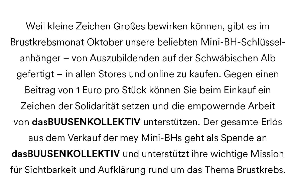 Weil kleine Zeichen Großes bewirken können, gibt es im Brustkrebsmonat Oktober unsere beliebten Mini-BH-Schlüsselanhänger - von Auszubildenden auf der Schwäbischen Alb gefertigt - in allen Stores und online zu kaufen. Gegen einen Beitrag von 1 Euro pro Stück können Sie beim Einkauf ein Zeichen der Solidarität setzen und die empowernde Arbeit von dasBUUSENKOLLEKTIV unterstützen. Der gesamte Erlös aus dem Verkauf der mey Mini-BHs geht als Spende an dasBUUSENKOLLEKTIV und unterstützt ihre wichtige Mission für Sichtbarkeit und Aufklärung rund um das Thema Brustkrebs.