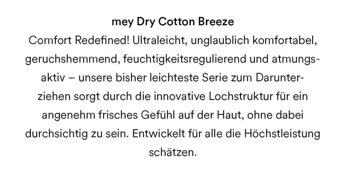 mey Dry Cotton Breeze. Comfort Redefined! Ultraleicht, unglaublich komfortabel, geruchshemmend, feuchtigkeitsregulierend und atmungsaktiv - unsere bisher leichteste Serie zum Darunterziehen sorgt durch die innovative Lochstruktur für ein angenehm frisches Gefühl auf der Haut, ohne dabei durchsichtig zu sein. Entwickelt für alle die Höchstleistung schätzen.