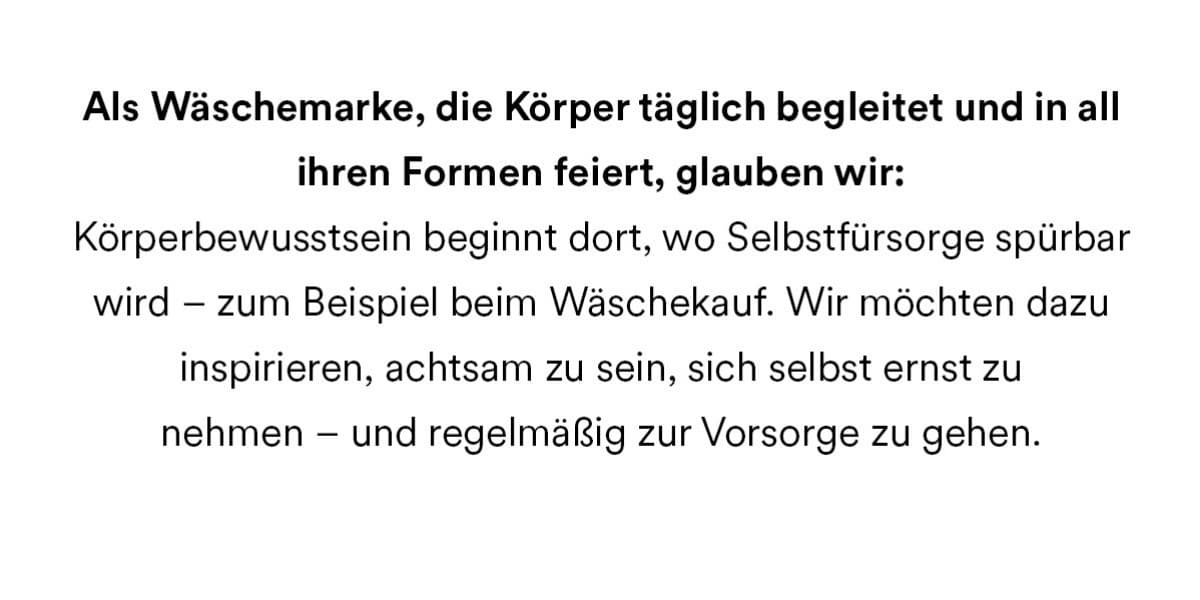 Als Wäschemarke, die Körper täglich begleitet und in all ihren Formen feiert, glauben wir: Körperbewusstsein beginnt dort, wo Selbstfürsorge spürbar wird - zum Beispiel beim Wäschekauf. Wir möchten dazu inspirieren, achtsam zu sein, sich selbst ernst zu nehmen - und regelmäßig zur Vorsorge zu gehen.