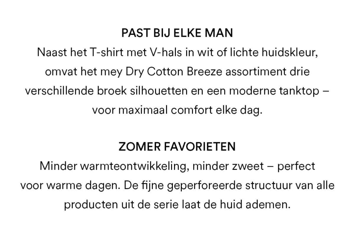Past bij elke man: Naast het T-shirt met V-hals in wit of lichte huidskleur, omvat het mey Dry Cotton Breeze-assortiment drie verschillende broek-silhouetten en een moderne tanktop - voor maximaal comfort elke dag. Favorieten voor de zomer: Minder warmteontwikkeling, minder zweet - perfect voor warme dagen. De fijne geperforeerde structuur van alle producten in het assortiment laat de huid ademen.