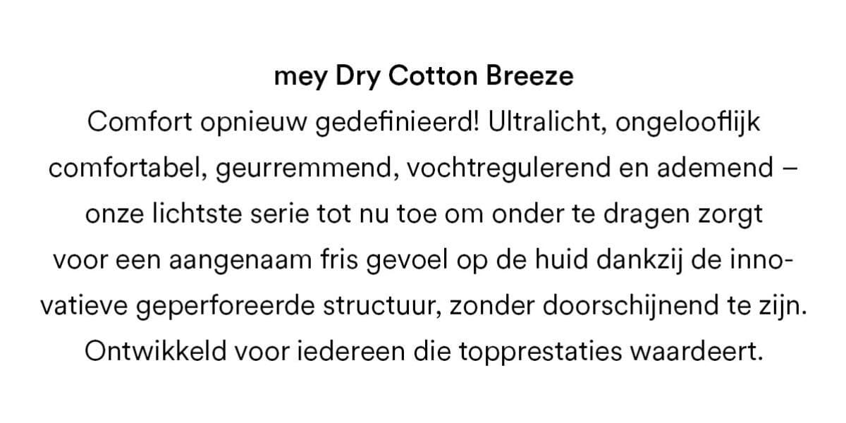 mey Dry Cotton Breeze. Comfort opnieuw gedefinieerd! Ultralicht, ongelooflijk comfortabel, geurremmend, vochtregulerend en ademend - onze lichtste serie tot nu toe om onder te dragen zorgt voor een aangenaam fris gevoel op de huid dankzij de innovatieve geperforeerde structuur, zonder doorschijnend te zijn. Ontwikkeld voor iedereen die topprestaties waardeert.
