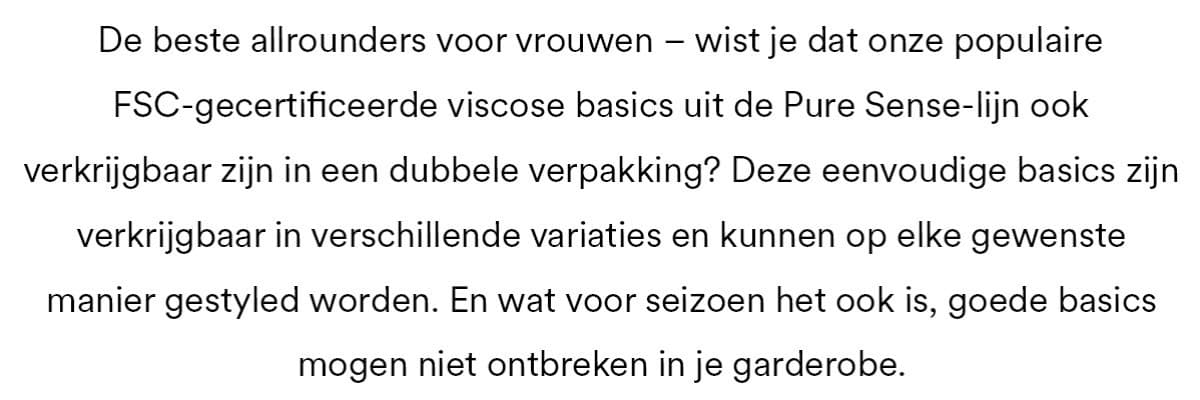 De beste allrounders voor vrouwen - wist je dat onze populaire FSC-gecertificeerde viscose basics uit de Pure Sense-lijn ook verkrijgbaar zijn in een dubbele verpakking? De eenvoudige basics zijn verkrijgbaar in verschillende variaties en kunnen op elke gewenste manier gestyled worden. En wat voor seizoen het ook is, goede basics mogen niet ontbreken in je garderobe.