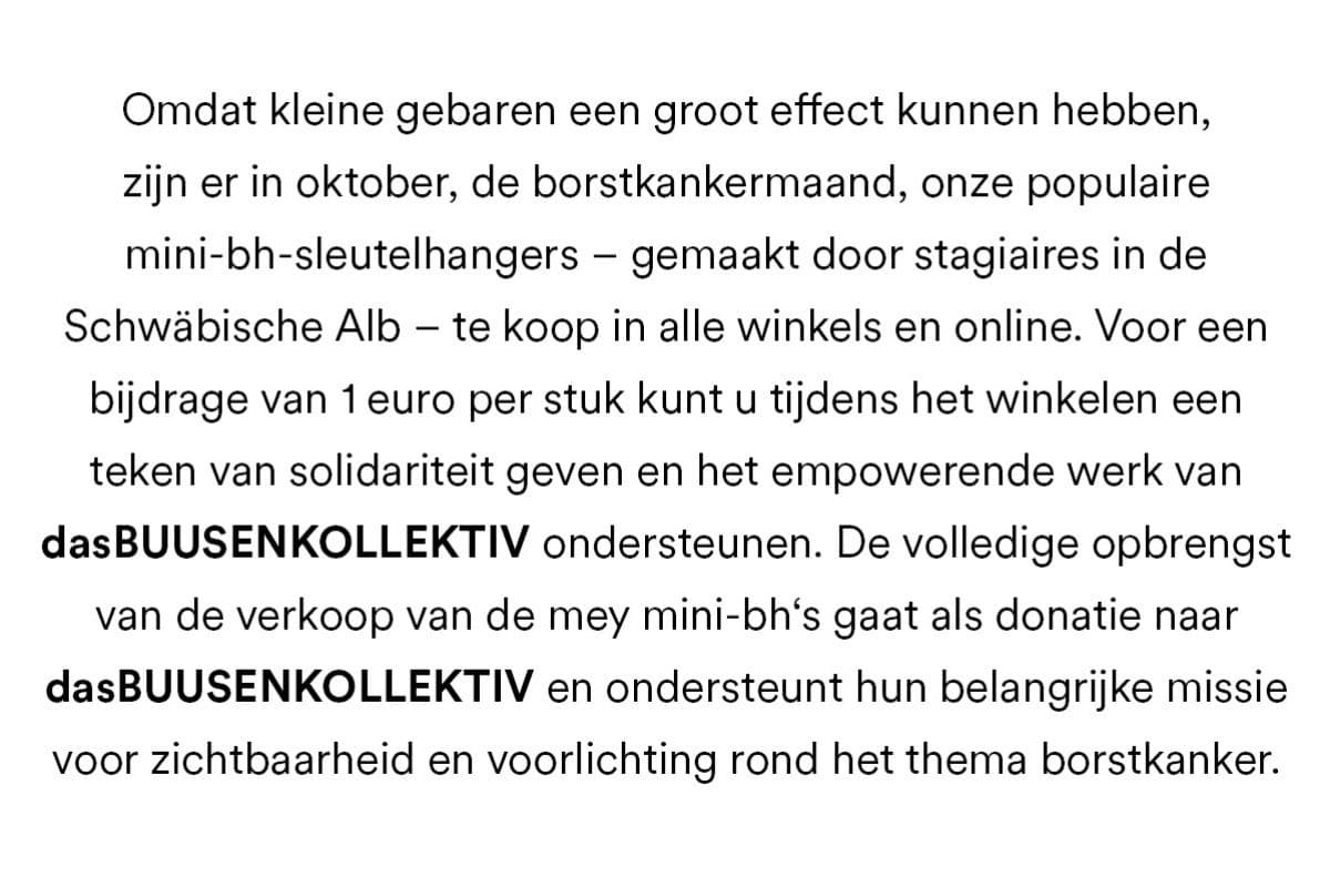 Omdat kleine gebaren een groot effect kunnen hebben, zijn er in oktober, de borstkankermaand, onze populaire mini-bh-sleutelhangeres - gemaakt door stagiaires in de Schwäbische Alb - te koop in alle winkels en online. Voor een bijdrage van 1 euro per stuk kunt u tijdens het winkelen een teken van solidariteit geven en het empowerende werk van dasBUUSENKOLLEKTIV ondersteunen. De volledige opbrengst van de verkoop van de mey mini-bh's gaat als donatie naar dasBUUSENKOLLEKTIV en ondersteunt hun belangrijke missie voor zichtbaarheid en voorlichting rond het thema borstkanker.